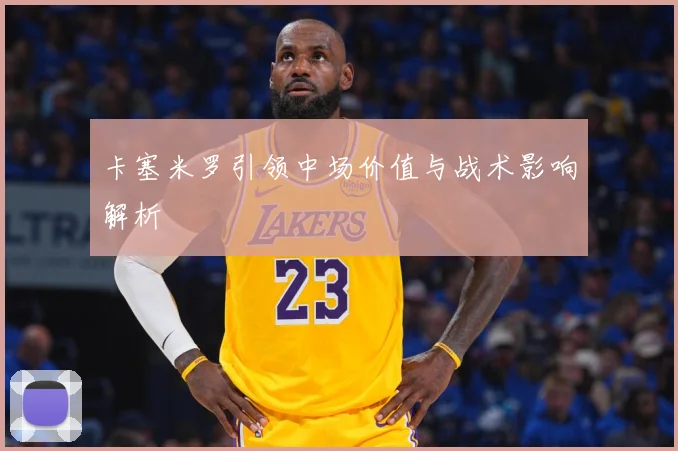 卡塞米罗引领中场价值与战术影响解析