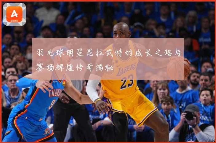 羽毛球明星昆拉武特的成长之路与赛场辉煌传奇揭秘