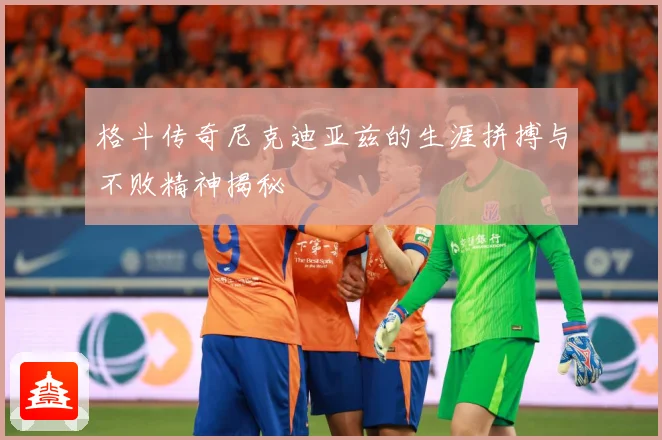 格斗传奇尼克迪亚兹的生涯拼搏与不败精神揭秘