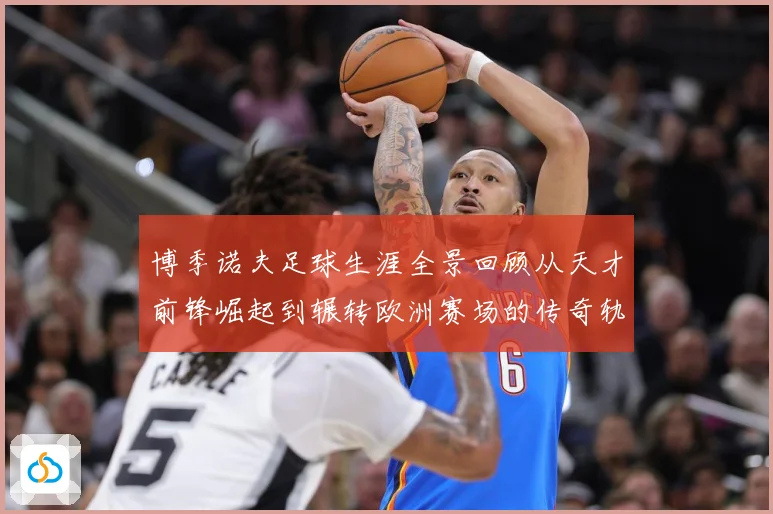 博季诺夫足球生涯全景回顾从天才前锋崛起到辗转欧洲赛场的传奇轨迹