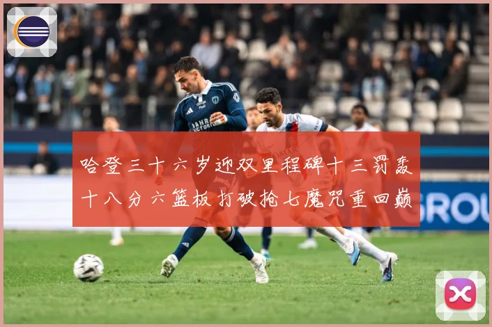 哈登三十六岁迎双里程碑十三罚轰十八分六篮板打破抢七魔咒重回巅成长观察