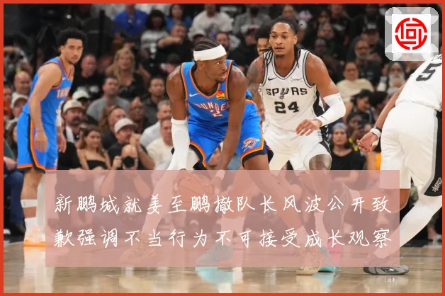 新鹏城就姜至鹏撤队长风波公开致歉强调不当行为不可接受成长观察
