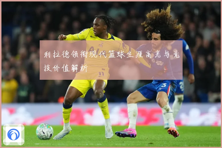 利拉德领衔现代篮球生涯高光与竞技价值解析