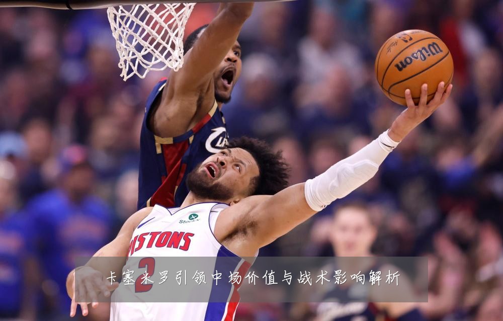 卡塞米罗引领中场价值与战术影响解析